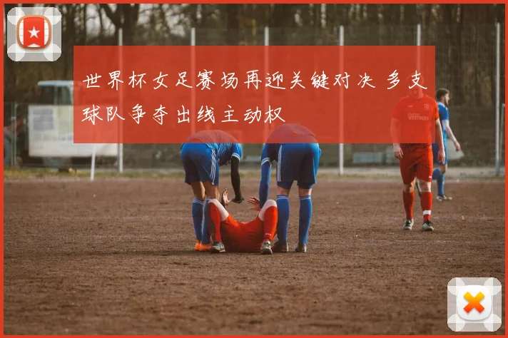 世界杯女足赛场再迎关键对决 多支球队争夺出线主动权