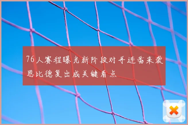 76人赛程曝光新阶段对手连番来袭恩比德复出成关键看点