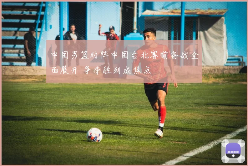 中国男篮对阵中国台北赛前备战全面展开 争夺胜利成焦点