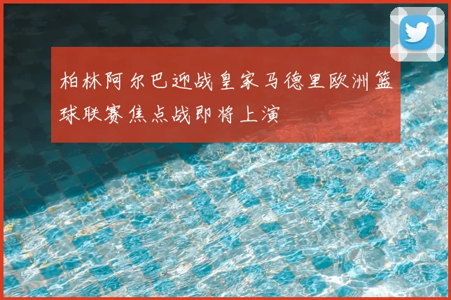 柏林阿尔巴迎战皇家马德里欧洲篮球联赛焦点战即将上演