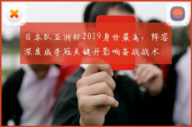 日本队亚洲杯2019身价最高，阵容深度成夺冠关键并影响备战战术