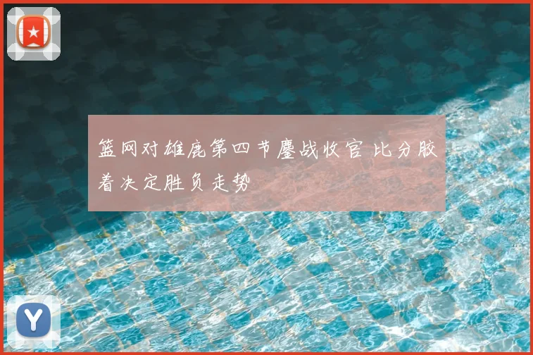 篮网对雄鹿第四节鏖战收官 比分胶着决定胜负走势