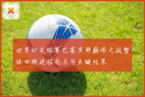 世界杯足球赛巴塞罗那巅峰之战整体回顾进程亮点与关键结果