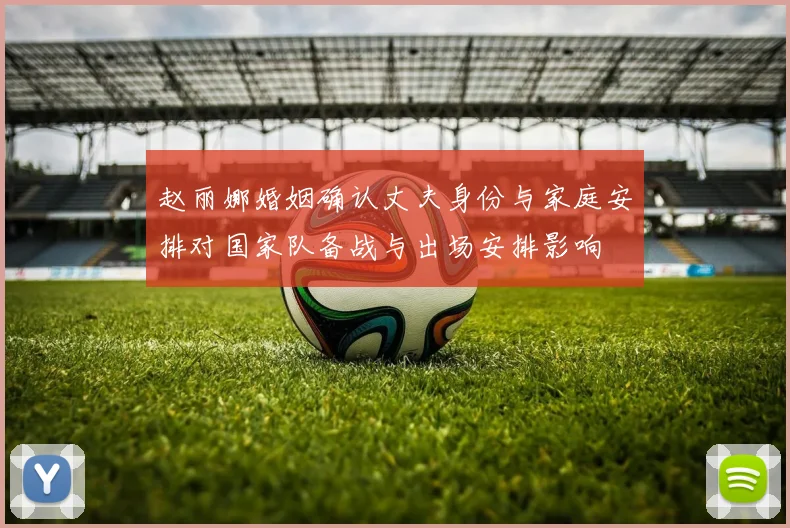 赵丽娜婚姻确认丈夫身份与家庭安排对国家队备战与出场安排影响