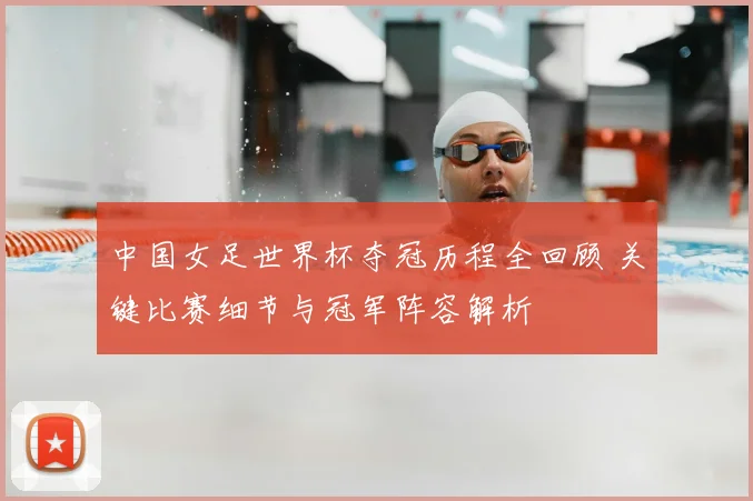 中国女足世界杯夺冠历程全回顾 关键比赛细节与冠军阵容解析