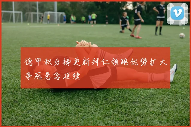 德甲积分榜更新拜仁领跑优势扩大争冠悬念延续