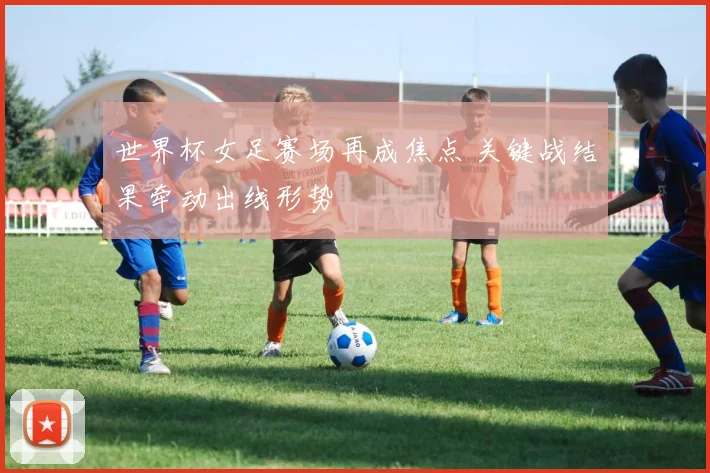 世界杯女足赛场再成焦点 关键战结果牵动出线形势