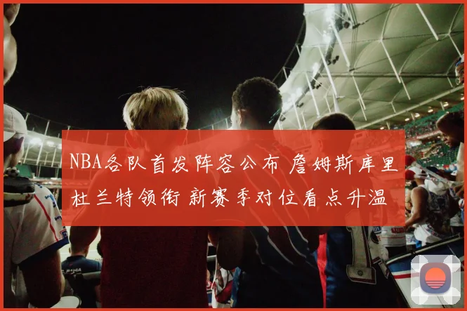 NBA各队首发阵容公布 詹姆斯库里杜兰特领衔 新赛季对位看点升温