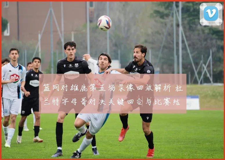 篮网对雄鹿第五场录像回放解析 杜兰特字母哥对决关键回合与比赛结果