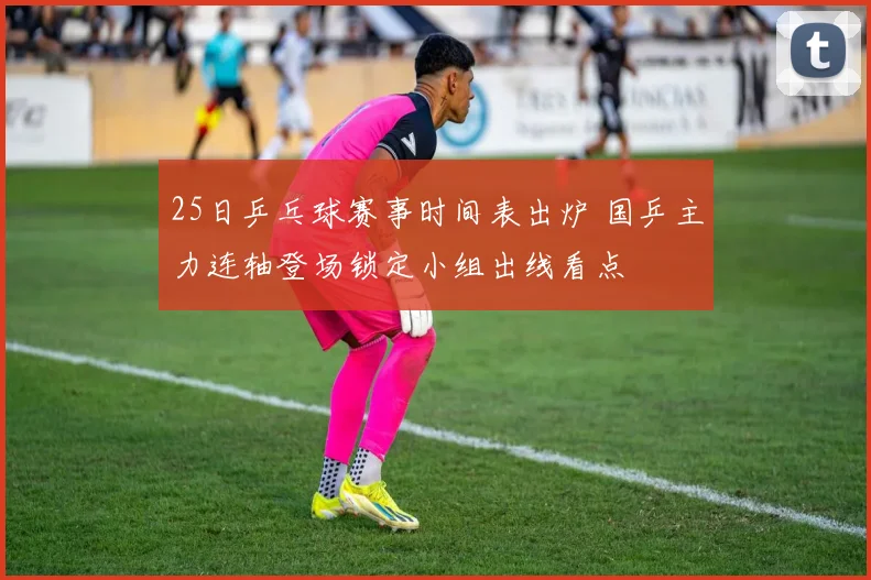 25日乒乓球赛事时间表出炉 国乒主力连轴登场锁定小组出线看点