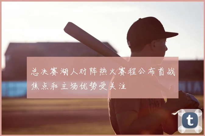 总决赛湖人对阵热火赛程公布首战焦点和主场优势受关注