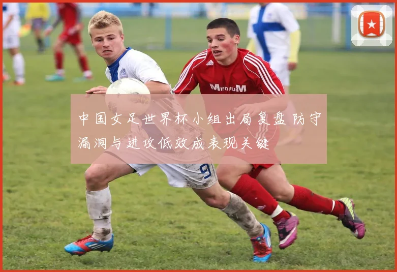 中国女足世界杯小组出局复盘 防守漏洞与进攻低效成表现关键
