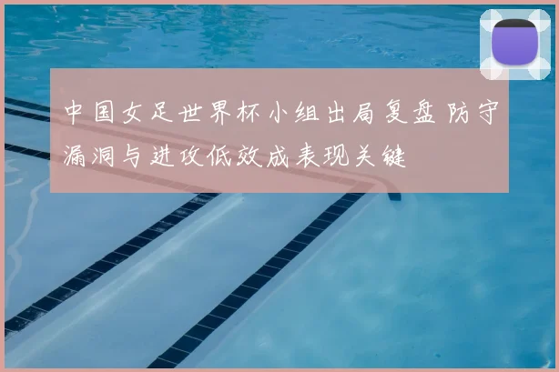 中国女足世界杯小组出局复盘 防守漏洞与进攻低效成表现关键