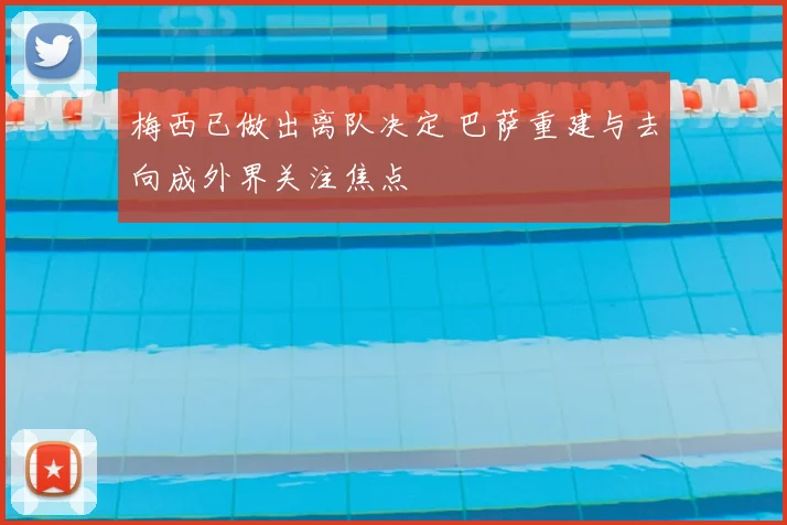 梅西已做出离队决定 巴萨重建与去向成外界关注焦点