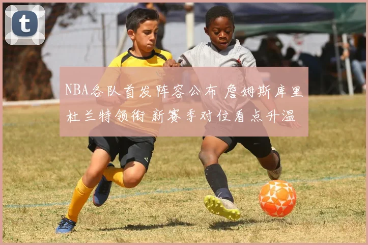 NBA各队首发阵容公布 詹姆斯库里杜兰特领衔 新赛季对位看点升温