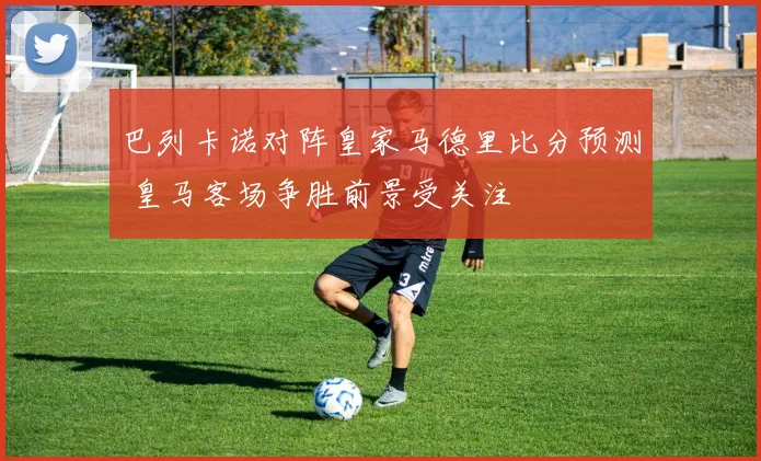 巴列卡诺对阵皇家马德里比分预测 皇马客场争胜前景受关注