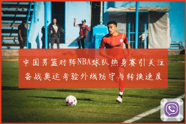 中国男篮对阵NBA球队热身赛引关注 备战奥运考验外线防守与转换速度