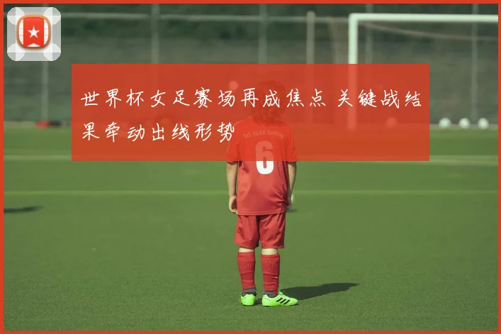 世界杯女足赛场再成焦点 关键战结果牵动出线形势