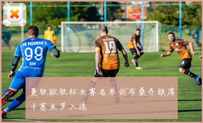 曼联欧联杯决赛名单公布桑乔缺席卡塞米罗入选