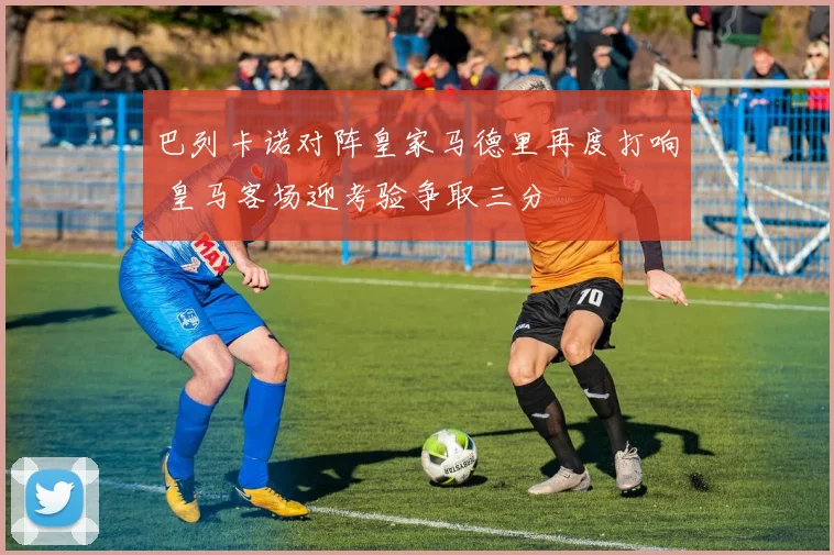 巴列卡诺对阵皇家马德里再度打响 皇马客场迎考验争取三分