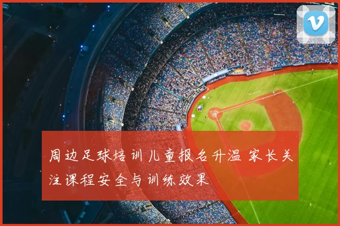 周边足球培训儿童报名升温 家长关注课程安全与训练效果