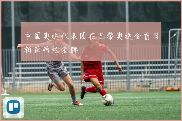 中国奥运代表团在巴黎奥运会首日斩获两枚金牌