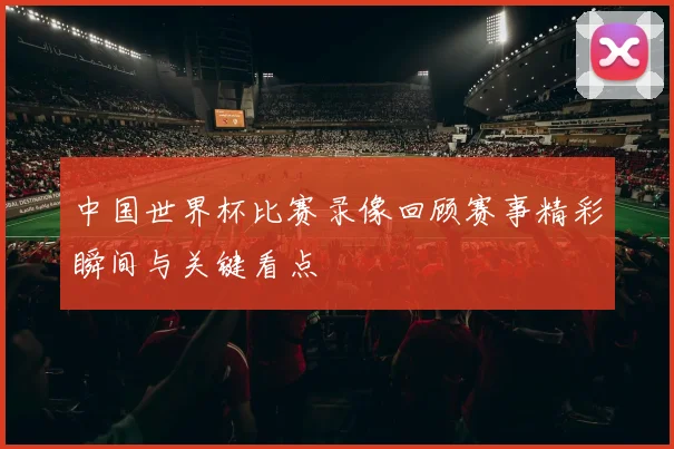 中国世界杯比赛录像回顾赛事精彩瞬间与关键看点